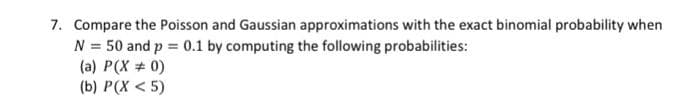 7. Compare the Poisson and Gaussian approximations with the exact binomial probability when
N = 50 and p = 0.1 by computing the following probabilities:
(a) P(X # 0)
(b) P(X < 5)
