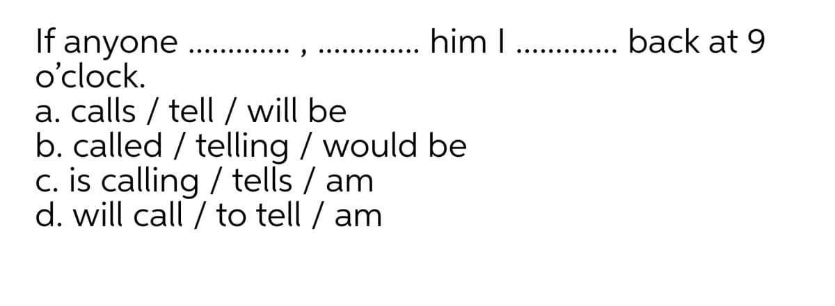 him I . back at 9
If anyone
o'clock.
a. calls / tell / will be
b. called / telling / would be
c. is calling / tells / am
d. will call / to tell / am
.... ...
..... ..... .
.... .... ..
