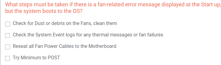 What steps must be taken if there is a fan-related error message displayed at the Start up,
but the system boots to the OS?
Check for Dust or debris on the Fans, clean them
Check the System Event logs for any thermal messages or fan failures
Reseat all Fan Power Cables to the Motherboard
Try Minimum to POST
