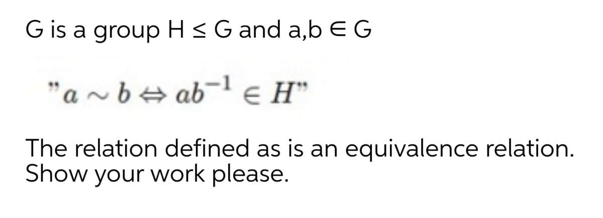 G is a group H <G and a,b EG
"a ~ be ab-1 e H"
The relation defined as is an equivalence relation.
Show your work please.
