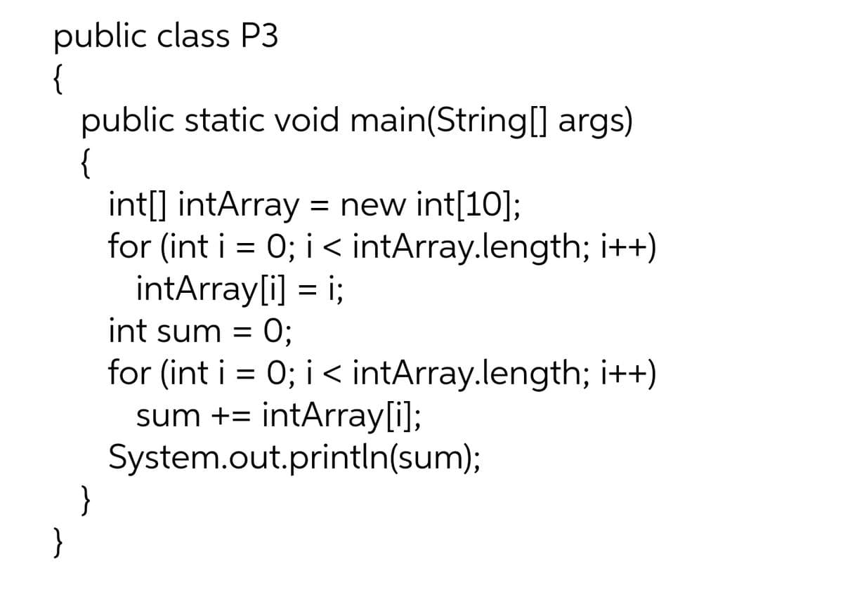 public class P3
{
public static void main(String[] args)
{
int[] intArray
for (int i = 0; i< intArray.length; i++)
intArray[i] = i;
= new int[10];
int sum =
for (int i = 0; i < intArray.length; i++)
sum += intArray[i];
System.out.println(sum);
}
}
