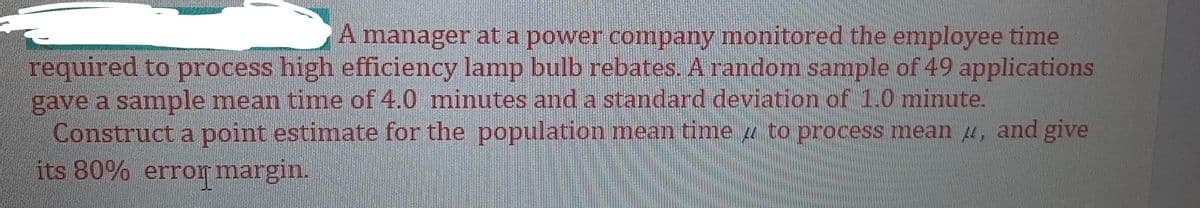 A manager at a power company monitored the employee time
required to process high efficiency lamp bulb rebates. A random sample of 49 applications
gave a sample mean time of 4.0 minutes and a standard deviation of 1.0 minute.
Construct a point estimate for the population mean time u to process mean u, and give
its 80% erro margin.
