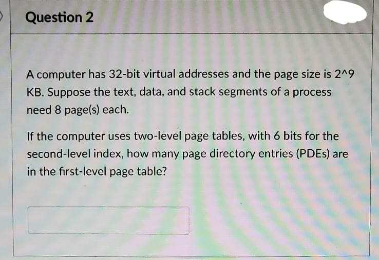 Question 2
A computer has 32-bit virtual addresses and the page size is 2^9
KB. Suppose the text, data, and stack segments of a process
need 8 page(s) each.
If the computer uses two-level page tables, with 6 bits for the
second-level index, how many page directory entries (PDES) are
in the first-level page table?
