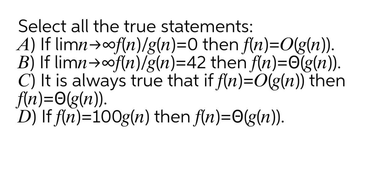 Select all the true statements:
A) If limn>of{n)/g(n)=0 then fln)=O(g(n)).
B) If limn→of(n)/g(n)=42 then f(n)=O(g(n)).
C) It is always true that if f(n)=0(g(n)) then
fin)=0(g(n)).
D) If f(n)=100g(n) then f/n)=0(g(n)).
