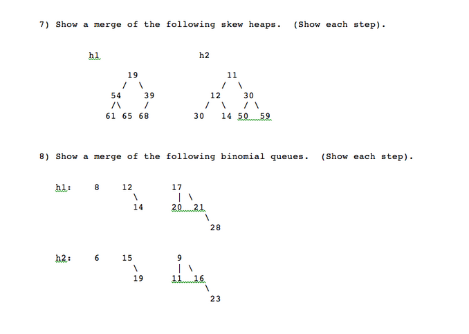 7) Show a merge of the following skew heaps.
(Show each step).
h1
h2
19
11
54 39
12
30
61 65 68
30
14 50 59
8) Show a merge of the following binomial queues.
(Show each step).
hl:
8
12
17
14
20 21
28
h2:
6 15
9.
19
16
23
