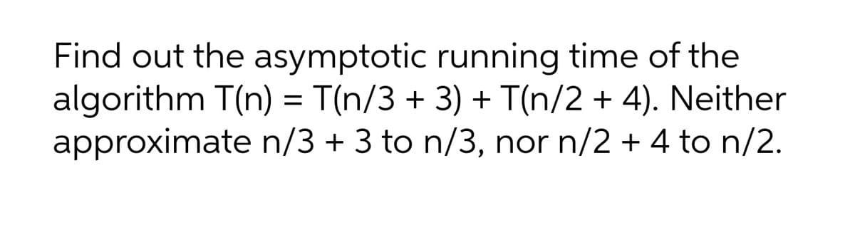 Find out the asymptotic running time of the
algorithm T(n) = T(n/3 + 3) + T(n/2 + 4). Neither
approximate n/3 + 3 to n/3, nor n/2 + 4 to n/2.
