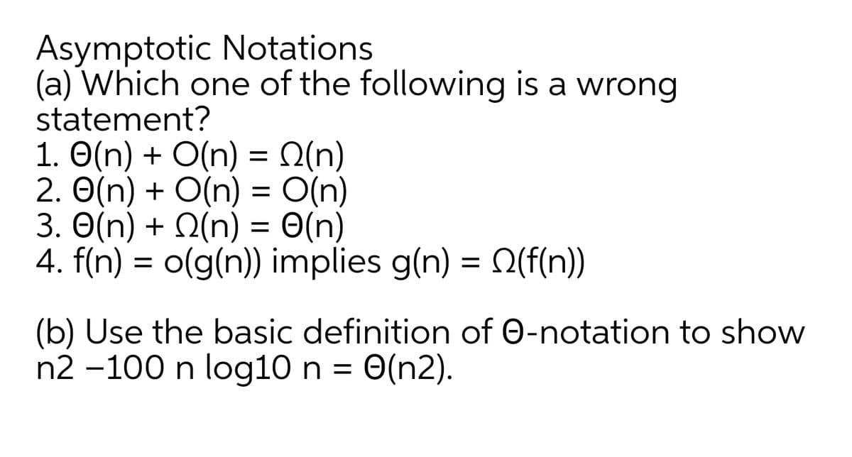 Asymptotic Notations
(a) Which one of the following is a wrong
statement?
1. O(n) + O(n) = Q(n)
2. O(n) + O(n) = O(n)
3. O(n) + Q(n) = 0(n)
4. f(n) = o(g(n)) implies g(n) = Q(f(n))
(b) Use the basic definition of 0-notation to show
n2 -100 n log10 n = 0(n2).
