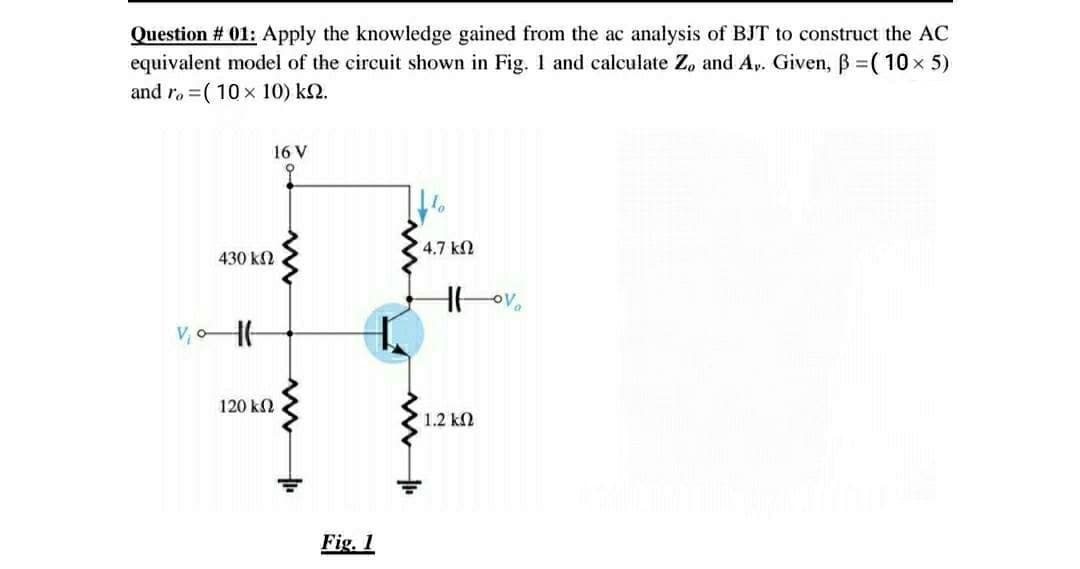 Question # 01: Apply the knowledge gained from the ac analysis of BJT to construct the AC
equivalent model of the circuit shown in Fig. 1 and calculate Z, and Ap. Given, B =(10x 5)
and ra =( 10 x 10) k2.
16 V
4.7 k2
430 k2
120 kN
1.2 k2
Fig. 1
