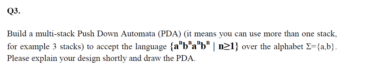 Q3.
Build a multi-stack Push Down Automata (PDA) (it means you can use more than one stack,
for example 3 stacks) to accept the language {a"b"a"b" | n21} over the alphabet E={a,b}.
Please explain your design shortly and draw the PDA.
