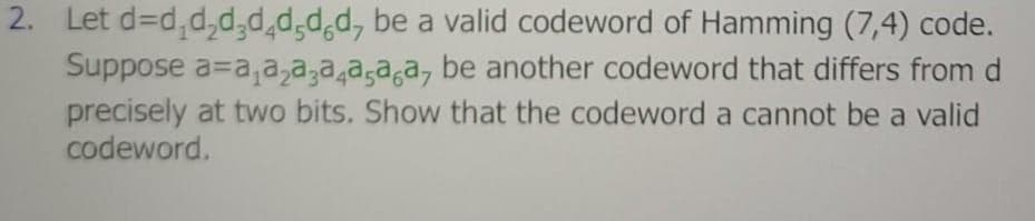 2. Let d=d,d,d,d,d,dd, be a valid codeword of Hamming (7,4) code.
Suppose a=a,a,a,a,a,a,a, be another codeword that differs from d
precisely at two bits. Show that the codeword a cannot be a valid
codeword.
