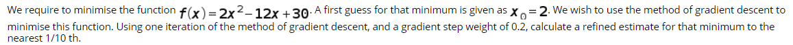 We require to minimise the function f(x)=2x2_12x +30: A first guess for that minimum is given as x=2. We wish to use the method of gradient descent to
minimise this function. Using one iteration of the method of gradient descent, and a gradient step weight of 0.2, calculate a refined estimate for that minimum to the
nearest 1/10 th.
