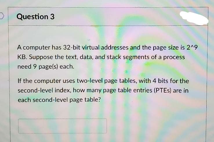 Question 3
A computer has 32-bit virtual addresses and the page size is 2^9
KB. Suppose the text, data, and stack segments of a process
need 9 page(s) each.
If the computer uses two-level page tables, with 4 bits for the
second-level index, how many page table entries (PTES) are in
each second-level page table?
