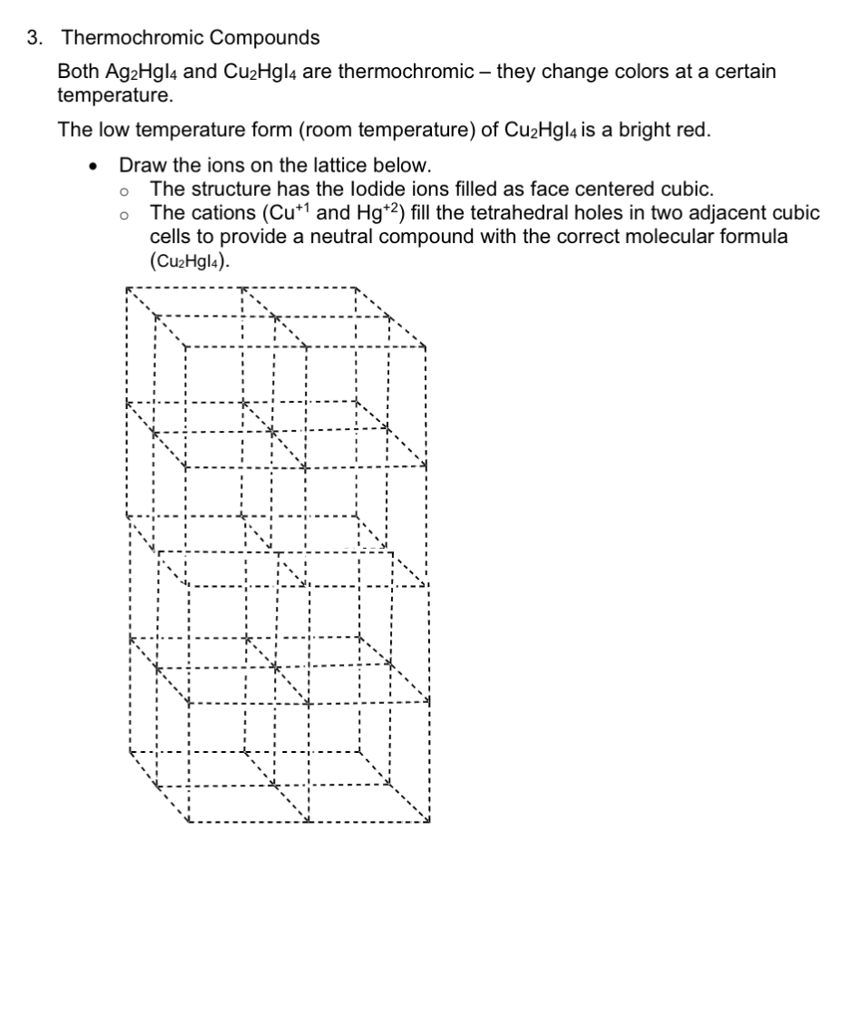 3. Thermochromic Compounds
Both Ag2Hgl4 and Cu2Hgl4 are thermochromic – they change colors at a certain
temperature.
The low temperature form (room temperature) of Cu2Hgl4 is a bright red.
Draw the ions on the lattice below.
The structure has the lodide ions filled as face centered cubic.
The cations (Cu*1 and Hg+2) fill the tetrahedral holes in two adjacent cubic
cells to provide a neutral compound with the correct molecular formula
(Cu2Hgl4).
