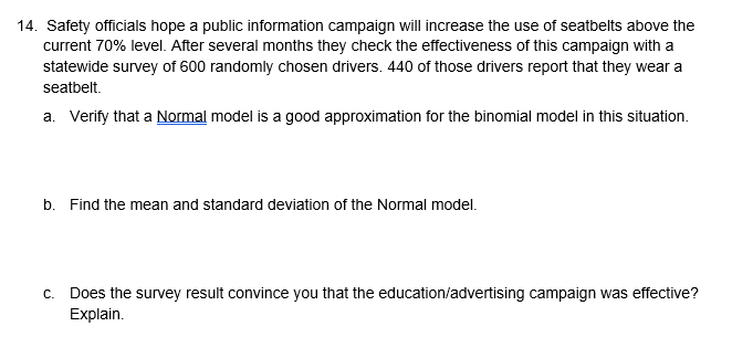 14. Safety officials hope a public information campaign will increase the use of seatbelts above the
current 70% level. After several months they check the effectiveness of this campaign with a
statewide survey of 600 randomly chosen drivers. 440 of those drivers report that they wear a
seatbelt.
a. Verify that a Normal model is a good approximation for the binomial model in this situation.
b. Find the mean and standard deviation of the Normal model.
c. Does the survey result convince you that the education/advertising campaign was effective?
Explain.
