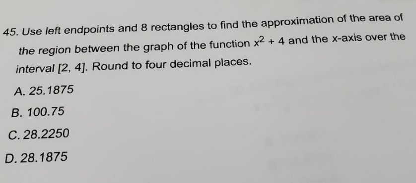 45. Use left endpoints and 8 rectangles to find the approximation of the area of
the region between the graph of the function x2 + 4 and the x-axis over the
interval [2, 4]. Round to four decimal places.
A. 25.1875
B. 100.75
C. 28.2250
D. 28.1875
