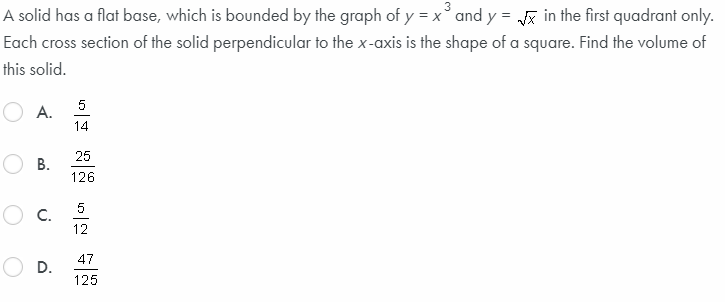 A solid has a flat base, which is bounded by the graph of y = x°and y = in the first quadrant only.
Each cross section of the solid perpendicular to the x-axis is the shape of a square. Find the volume of
this solid.
5
A.
14
25
В.
126
5
C.
12
47
D.
125
B.
