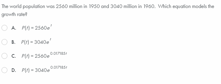 The world population was 2560 million in 1950 and 3040 million in 1960. Which equation models the
growth rate?
A. P(t) = 2560e'
B. P(t) = 3040e'
0.017185:
O c. P(t) = 2560e
0.017185t
D. P(t) = 3040e
