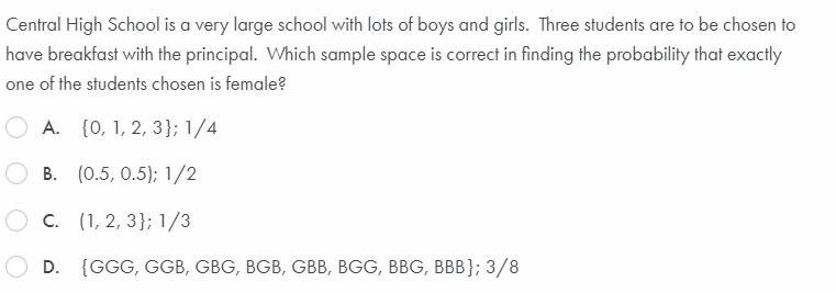 Central High School is a very large school with lots of boys and girls. Three students are to be chosen to
have breakfast with the principal. Which sample space is correct in finding the probability that exactly
one of the students chosen is female?
A. {0, 1, 2, 3}; 1/4
B. (0.5, 0.5); 1/2
C. (1, 2, 3}; 1/3
D. {GGG, GGB, GBG, BGB, GBB, BGG, BBG, BBB}; 3/8
