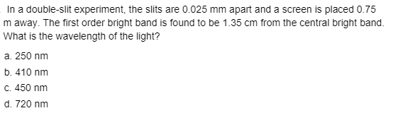 In a double-slit experiment, the slits are 0.025 mm apart and a screen is placed 0.75
m away. The first order bright band is found to be 1.35 cm from the central bright band.
What is the wavelength of the light?
a. 250 nm
b. 410 nm
C. 450 nm
d. 720 nm
