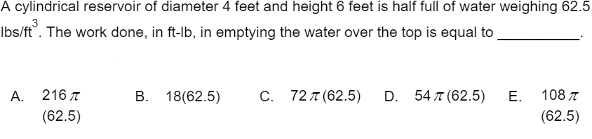 A cylindrical reservoir of diameter 4 feet and height 6 feet is half full of water weighing 62.5
3
Ibs/ft°. The work done, in ft-lb, in emptying the water over the top is equal to
А.
216 л
В. 18(62.5)
C. 72 T (62.5)
D. 54 л (62.5)
Е.
108 T
(62.5)
(62.5)
