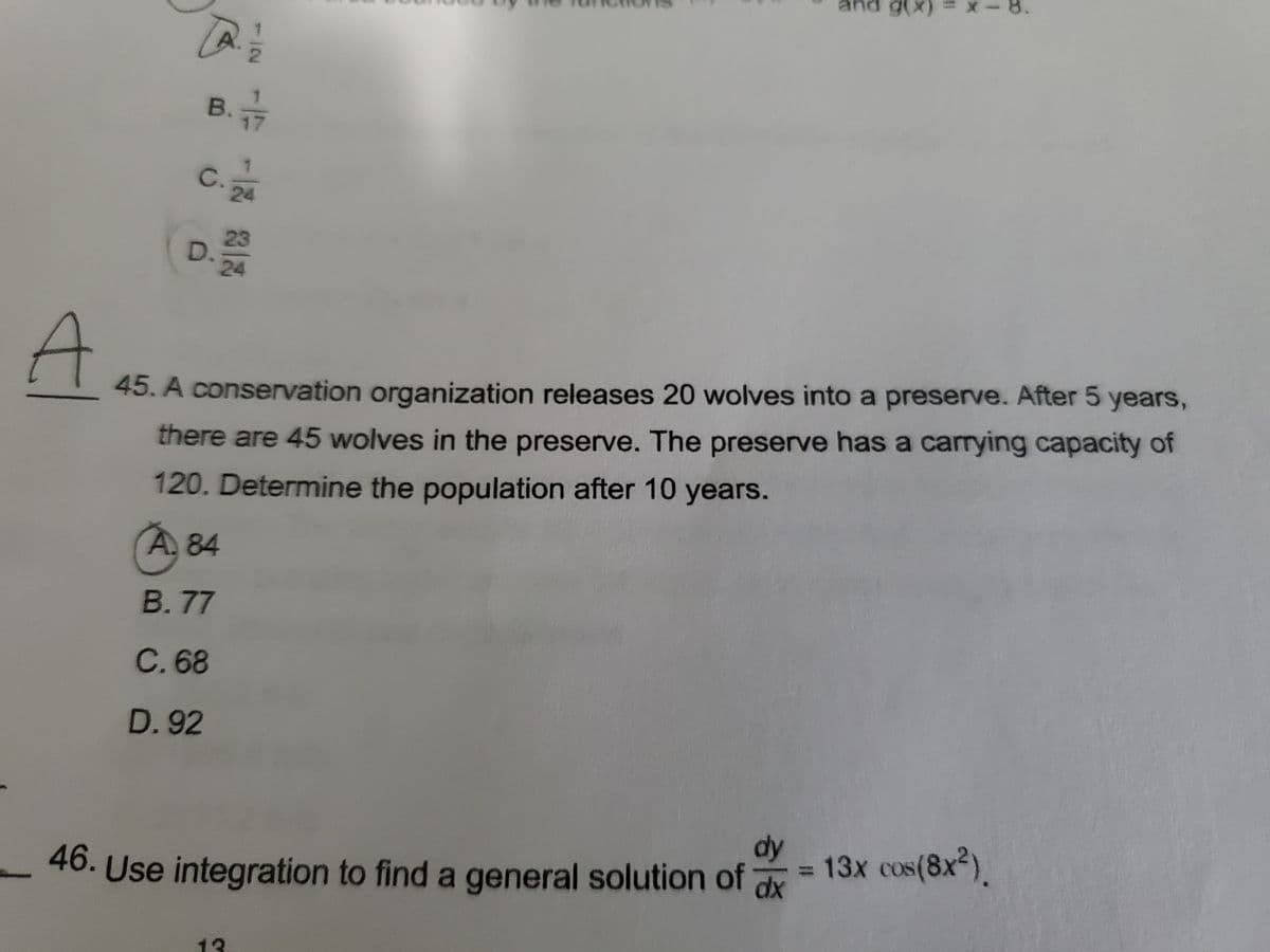 and g(x)
-8.
B.
17
C.
24
D.
23
24
45. A conservation organization releases 20 wolves into a preserve. After 5 years,
there are 45 wolves in the preserve. The preserve has a carrying capacity of
120. Determine the population after 10 years.
A. 84
B. 77
C. 68
D. 92
dy
= 13x cos(8x2).
dx
46. Use integration to find a general solution of
13
