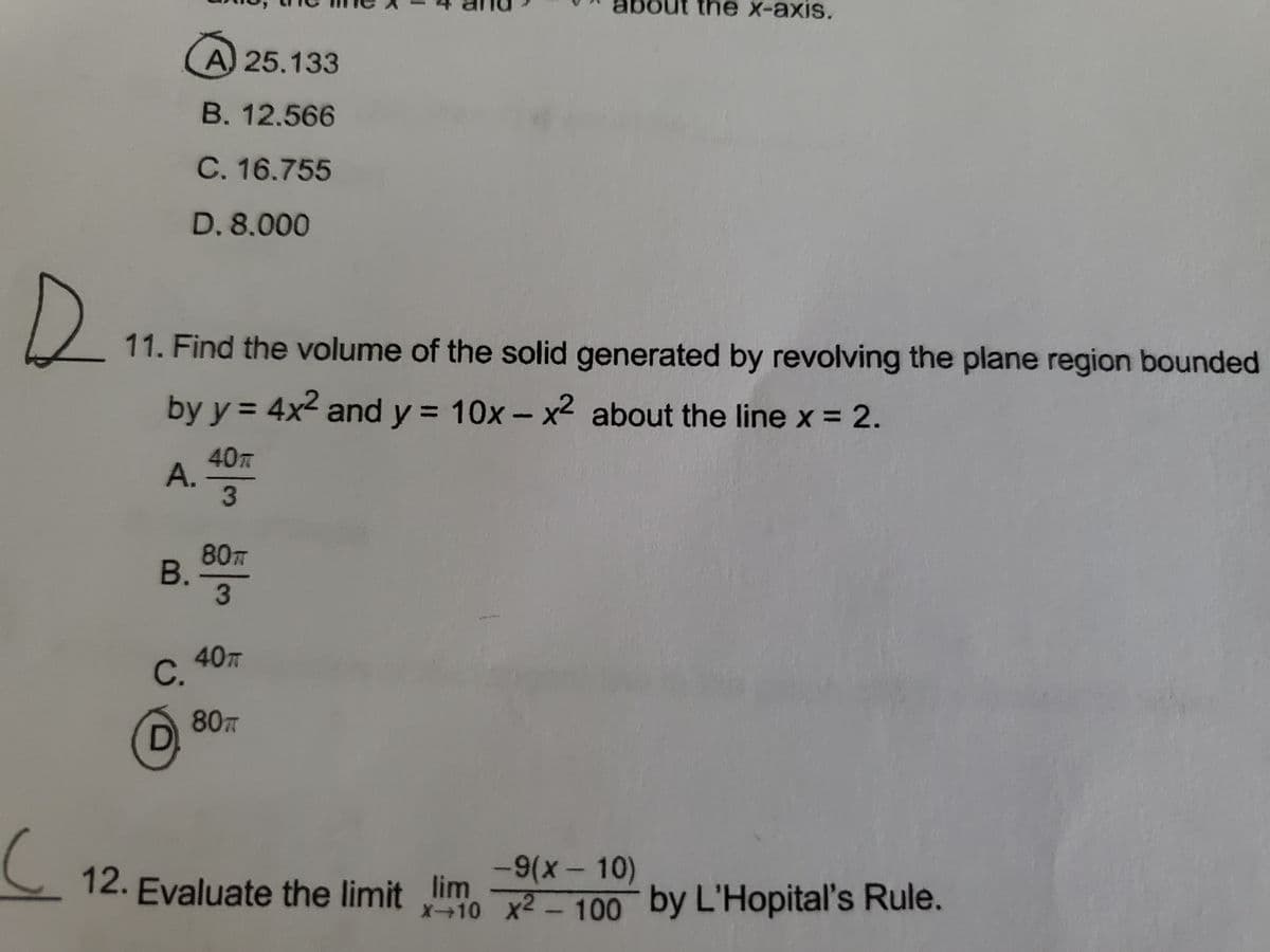 ab
the x-axis.
A 25.133
B. 12.566
C. 16.755
D. 8.000
D.
11. Find the volume of the solid generated by revolving the plane region bounded
by y = 4x2 and y = 10x - x2 about the line x = 2.
%3D
%3D
40
A.
80m
В.
40
С.
80
D
-9(x- 10)
12. Evaluate the limit lim x2– 100 by L'Hopital's Rule.
12.
