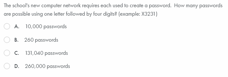 The school's new computer network requires each used to create a password. How many passwords
are possible using one letter followed by four digits? (example: X3231)
A. 10,000 passwords
B. 260 passwords
C. 131,040 passwords
D. 260,000 passwords
