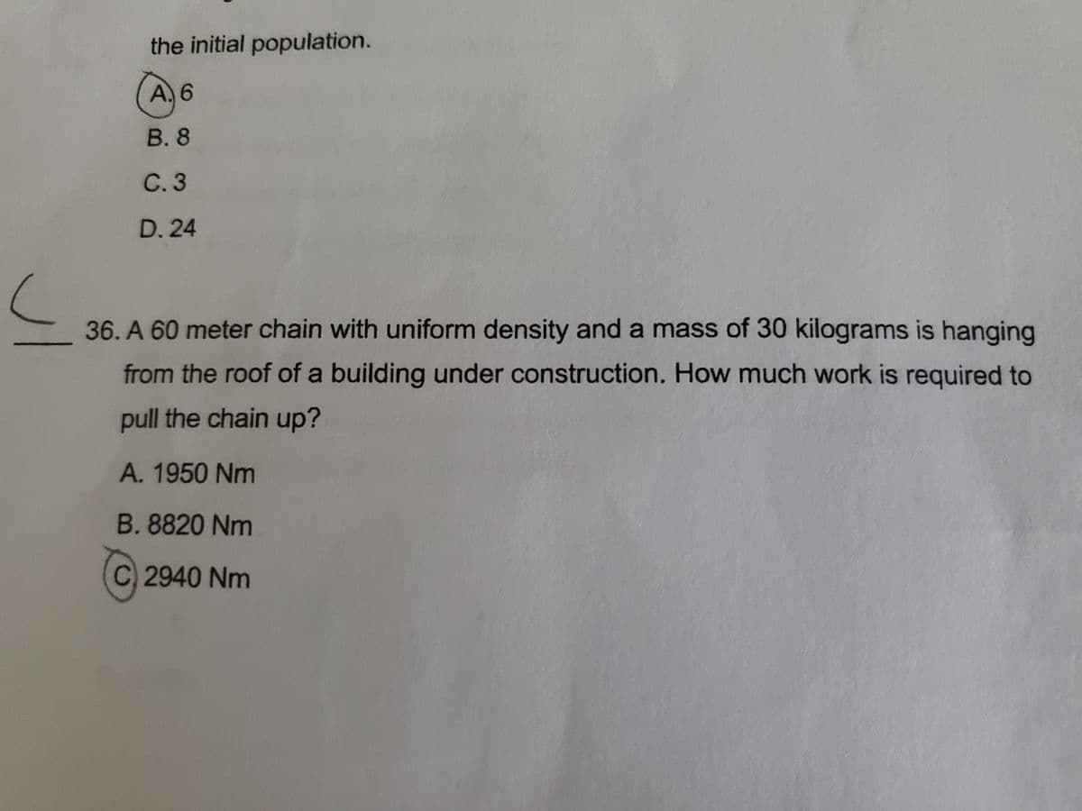 the initial population.
A. 6
В.8
C. 3
D. 24
36. A 60 meter chain with uniform density and a mass of 30 kilograms is hanging
from the roof of a building under construction. How much work is required to
pull the chain up?
A. 1950 Nm
B. 8820 Nm
C 2940 Nm
