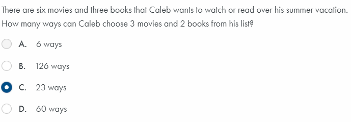 There are six movies and three books that Caleb wants to watch or read over his summer vacation.
How many ways can Caleb choose 3 movies and 2 books from his list?
A. 6 ways
B. 126 ways
O c. 23 ways
D. 60 ways
