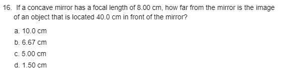 16. If a concave mirror has a focal length of 8.00 cm, how far from the mirror is the image
of an object that is located 40.0 cm in front of the mirror?
а. 10.0 сm
b. 6.67 cm
с. 5.00 сm
d. 1.50 cm
