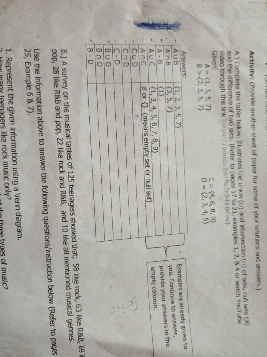 Activity: (Provide another sheet of paper for some of your solutions and answers.)
A.) Complete the table below. Illustrates the union (U) and intersection (n) of sets, null sets (0)
and the difference of two sets. (Refer to pages 17 to 21, examples 1, 2, & 4 or watch YouTube
video through this link hetps://youtu.be/fGZr041DFos)
Given:
A = (1, 3, 5, 7}
B (2, 3, 5, 7}
C = {4, 6, 8, 9}
D = {2, 3, 4, 5}
Answers:
AUB
AnB
{1, 2, 3, 5, 7}
{3, 5, 7}
{1}.
{1, 3, 4, 5, 6, 7, 8, 9}
Ø or {} (means empty set or null set)
Examples are already given to
you. Continue to answer,
A-B
AUC
AnC
CUD
provide your answers in the
empty column.
Cn D
C-D
BUD
Bn D
B- D
B.) A survey on the musical tastes of 125 teenagers showed that; 58 like rock, 63 like R&B, 69 li
pop, 28 like R&B and pop, 22 like rock and R&B, and 10 like all mentioned musical genres.
Use the information above to answer the following questions/instruction below (Refer to pages
25, Example 6 & 7).
1. Represent the given information using a Venn diagram.
teenagers like rock music only?
types of music?
