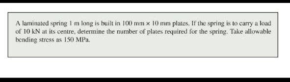 A laminated spring Im long is built in 100 mm x 10 mm plates. If the spring is to carry a load
of 10 kN at its centre, determine the number of plates required for the spring. Take allowable
bending stress as 150 MPa.
