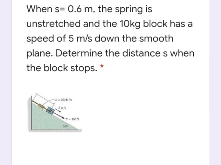 When s= 0.6 m, the spring is
unstretched and the 10kg block has a
speed of 5 m/s down the smooth
plane. Determine the distances when
the block stops. *
* = 200 N m
Sm
F-100 N
