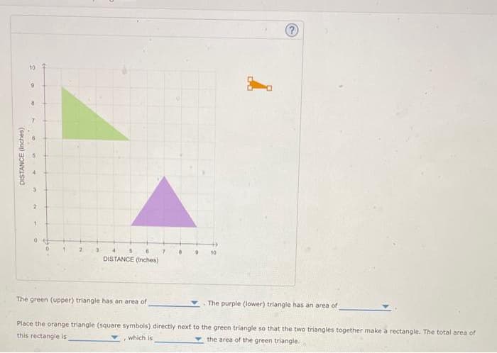 DISTANCE (Inches)
10
9
8
7
a
2
1
1
2
3
6
DISTANCE (Inches)
5
The green (upper) triangle has an area of
7
8
9
10
?
The purple (lower) triangle has an area of
Place the orange triangle (square symbols) directly next to the green triangle so that the two triangles together make a rectangle. The total area of
this rectangle is
the area of the green triangle.
which is