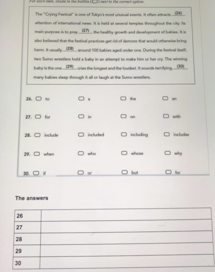 For each item, shade in the bubble (0)next fo the correct option
The "Crying Festival" is one of Tokyo's most unusual events. It often attracts(26)
attention of international news. It is held at several temples throughout the city. Its
main purpose
is to pray
(27)
the healthy growth and development of babies. It is
also believed that the festival practices get rid of demons that would otherwise bring
harm. It usually (28) around 100 babies aged under one. During the festival itself,
two Sumo wrestlers hold a baby in an attempt to make him or her cry. The winning
baby is the one (29) cries the longest and the loudest. It sounds terrifying,-
(30)
many babies sleep through it all or laugh at the Sumo wrestlers.
26. O to
O the
an
27. O for
O in
with
on
28. O include
O included
O including
O includes
29. O when
O who
O whose
O why
30. O if
O or
O but
by
The answers
26
27
28
29
30
