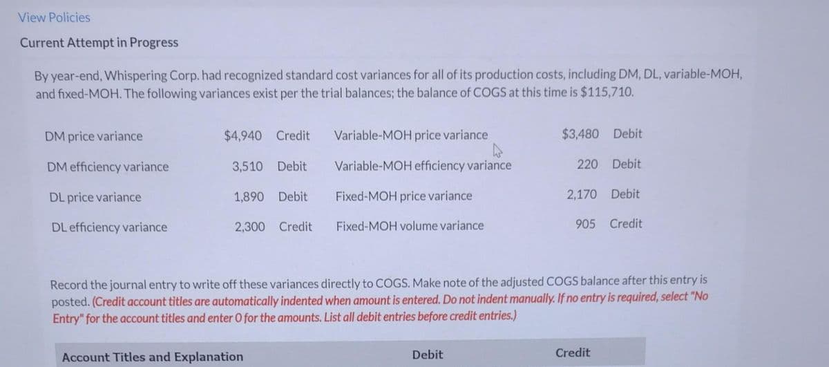 View Policies
Current Attempt in Progress
By year-end, Whispering Corp. had recognized standard cost variances for all of its production costs, including DM, DL, variable-MOH,
and fixed-MOH. The following variances exist per the trial balances; the balance of COGS at this time is $115,710.
DM price variance
DM efficiency variance
DL price variance
DL efficiency variance
$4,940 Credit
3,510 Debit
1,890 Debit
2,300 Credit
Variable-MOH price variance
A
Variable-MOH efficiency variance
Fixed-MOH price variance
Fixed-MOH volume variance
Account Titles and Explanation
$3,480 Debit
220 Debit
Debit
2,170 Debit
Record the journal entry to write off these variances directly to COGS. Make note of the adjusted COGS balance after this entry is
posted. (Credit account titles are automatically indented when amount is entered. Do not indent manually. If no entry is required, select "No
Entry" for the account titles and enter O for the amounts. List all debit entries before credit entries.)
905 Credit
Credit