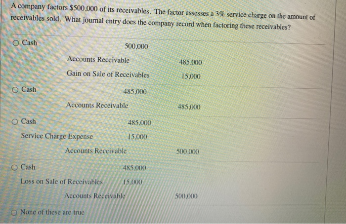 A company factors $500,000 of its receivables. The factor assesses a 3% service charge on the amount of
receivables sold. What journal entry does the company record when factoring these receivables?
O Cash
O Cash
O Cash
O Cash
Accounts Receivable
Gain on Sale of Receivables
Service Charge Expense
500,000
Accounts Receivable
Loss on Sale of Receivables
485.000
Accounts Receivable
None of these are true
Accounts Receivable
485,000
15,000
485.000
15.000
485,000
15,000
485,000
500,000
500,000