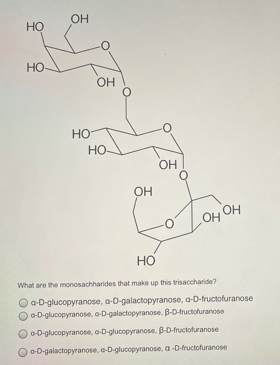 OH
НО
HO
OH
НО
Но
OH
ОН
ОН
OH
What are the monosachharides that make up this trisaccharide?
O a-D-glucopyranose, a-D-galactopyranose, a-D-fructofuranose
a-D-glucopyranose, a-D-galactopyranose, B-D-fructofuranose
a-D-glucopyranose, a-D-glucopyranose, B-D-fructofuranose
a-D-galactopyranose, a-D-glucopyranose, a -D-fructofuranose
