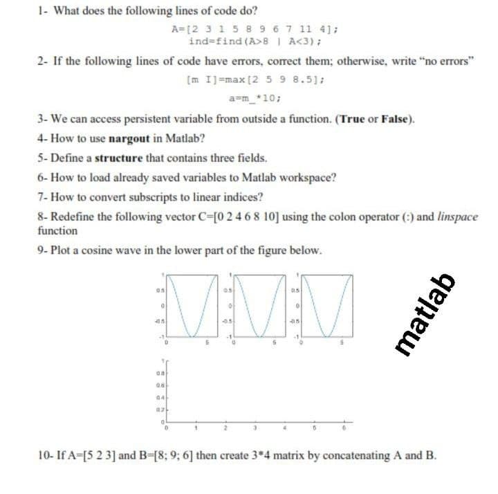 1- What does the following lines of code do?
A=[2 3 15 8 9 67 11 41;
ind=find (A>8 | A<3);
2- If the following lines of code have errors, corect them; otherwise, write "no errors"
[m IJ=max [2 5 9 8.5];
a=m_*10;
3- We can access persistent variable from outside a function. (True or False).
4- How to use nargout in Matlab?
5- Define a structure that contains three fields.
6- How to load already saved variables to Matlab workspace?
7- How to convert subscripts to linear indices?
8- Redefine the following vector C=[0 2 468 10] using the colon operator (:) and linspace
function
9- Plot a cosine wave in the lower part of the figure below.
VV
1.
az
10- If A-[5 2 3] and B-[8; 9; 6] then create 3*4 matrix by concatenating A and B.
matlab
