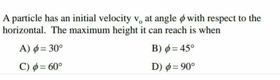 A particle has an initial velocity v, at angle ø with respect to the
horizontal. The maximum height it can reach is when
A) ø = 30°
B) ø = 45°
C) ø = 60°
D) ø= 90°
