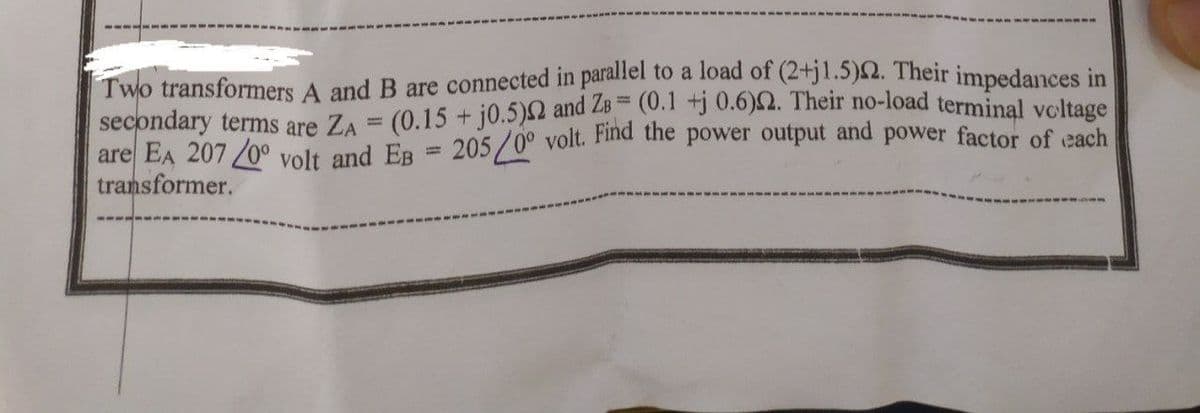 1
Two transformers A and B are connected in parallel to a load of (2+j1.5)2. Their impedances in
secondary terms are ZA = (0.15 + j0.5)2 and ZB= (0.1 +j 0.6)2. Their no-load terminal voltage
are EA 207 /0° volt and EB = 205/0° volt. Find the power output and power factor of each
transformer.