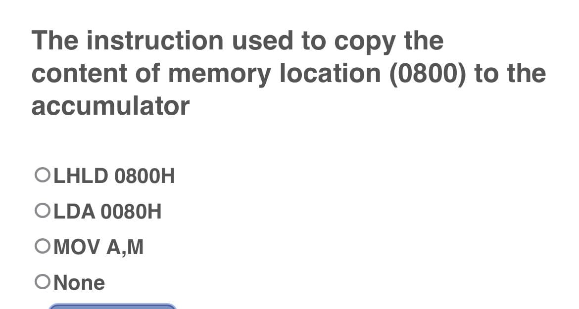 The instruction used to copy the
content of memory location (0800) to the
accumulator
OLHLD 0800H
OLDA 0080H
OMOV A,M
O None