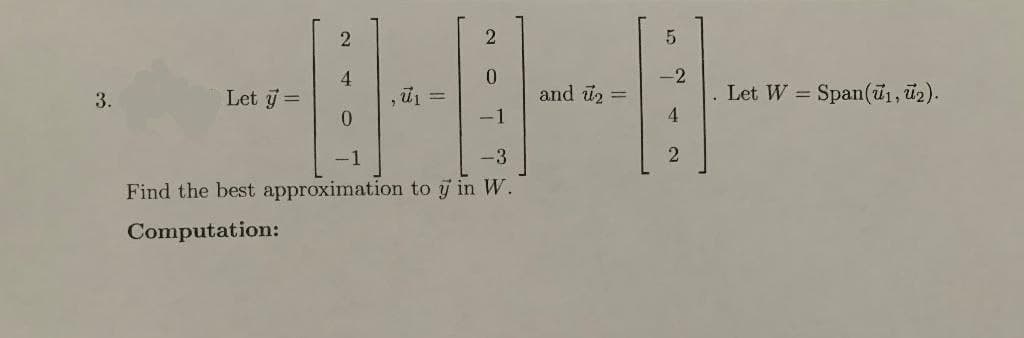 2
2
4
0
3.
Let y =
D
‚ū₁
0
-1
-3
Find the best approximation to y in W.
Computation:
and u₂ =
5
-2
4
2
Let W
=
Span(₁, ₂).