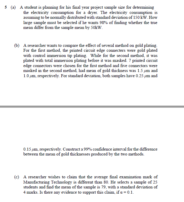 5 (a) A student is planning for his final year project sample size for determining
the electricity consumption for a dryer. The electricity consumption is
assuming to be normally distributed with standard deviation of 150 kW. How
large sample must be selected if he wants 98% of finding whether the true
mean differ from the sample mean by 50kW.
(b) A researcher wants to compare the effect of several method on gold plating.
For the first method, the printed circuit edge connecters were gold plated
with control immersion tip plating. While for the second method, it was
plated with total immersion plating before it was masked. 7 printed circuit
edge connectors were chosen for the first method and five connectors were
masked in the second method, had mean of gold thickness was 1.5 um and
1.0 µum, respectively. For standard deviation, both samples have 0.25 µm and
0.15 µm, respectively. Construct a 99% confidence interval for the difference
between the mean of gold thicknesses produced by the two methods.
(c) A researcher wishes to claim that the average final examination mark of
Manufacturing Technology is different than 80. He selects a sample of 25
students and find the mean of the sample is 79, with a standard deviation of
4 marks. Is there any evidence to support this claim, if a = 0.1.

