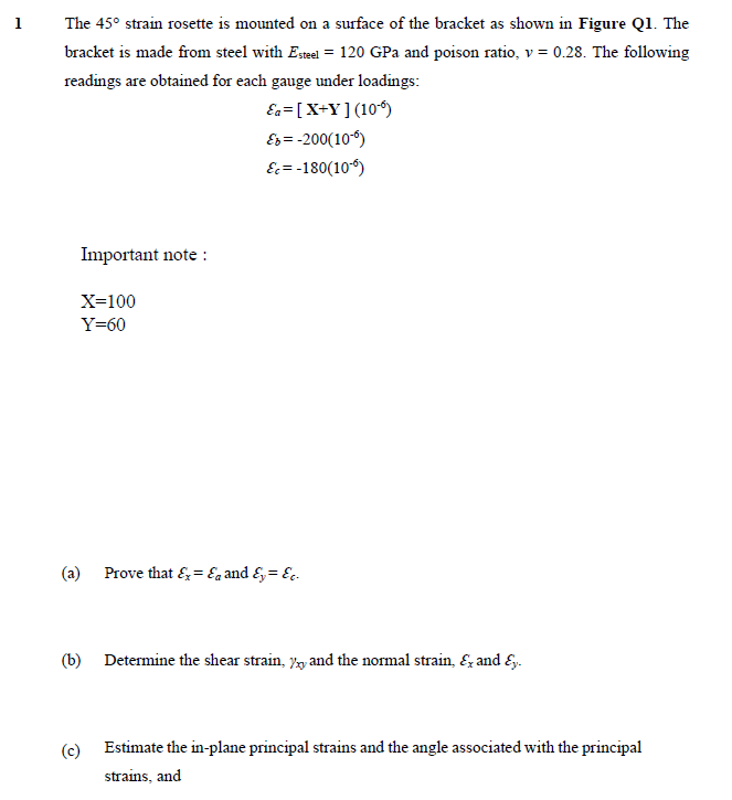 1
The 45° strain rosette is mounted on a surface of the bracket as shown in Figure Ql. The
bracket is made from steel with Eseel = 120 GPa and poison ratio, v = 0.28. The following
readings are obtained for each gauge under loadings:
Ea=[X+Y] (10*)
Es = -200(10-6)
E= -180(106)
Important note :
X=100
Y=60
(a) Prove that &=Ea and &= E,.
(b) Determine the shear strain, y and the normal strain, &, and E,.
(c)
Estimate the in-plane principal strains and the angle associated with the principal
strains, and
