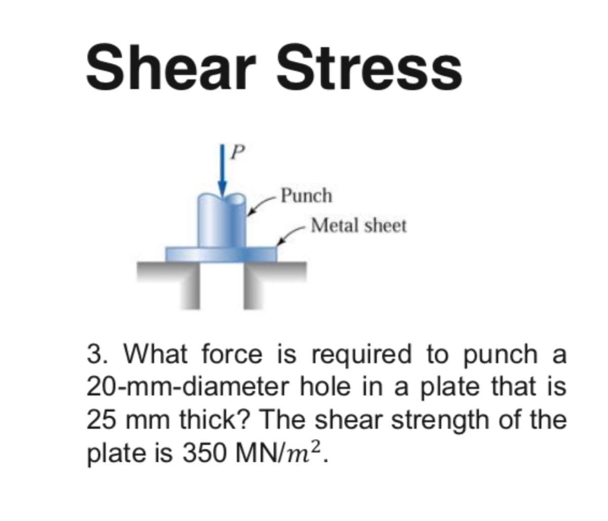 Shear Stress
Punch
Metal sheet
3. What force is required to punch a
20-mm-diameter hole in a plate that is
25 mm thick? The shear strength of the
plate is 350 MN/m².
