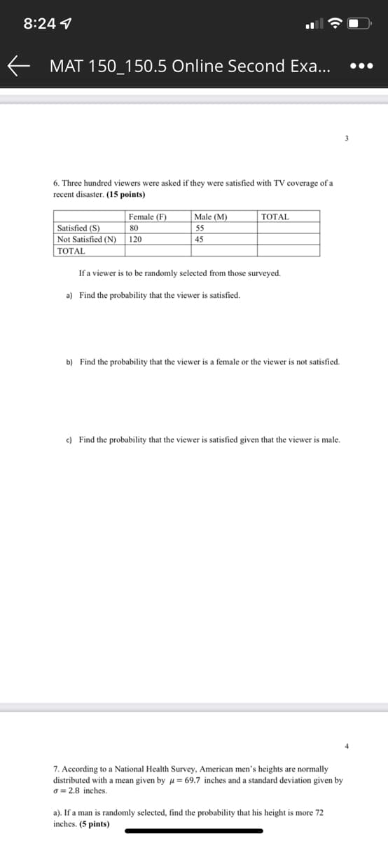 8:24 4
MAT 150 150.5 Online Second Exa...
6. Three hundred viewers were asked if they were satisfied with TV coverage of a
recent disaster. (15 points)
Male (M)
TOTAL
Female (F)
80
Satisfied (S)
55
Not Satisfied (N)
120
45
TOTAL
If a viewer is to be randomly selected from those surveyed.
a) Find the probability that the viewer is satisfied.
b) Find the probability that the viewer is a female or the viewer is not satisfied.
c) Find the probability that the viewer is satisfied given that the viewer is male.
7. According to a National Health Survey, American men's heights are normally
distributed with a mean given by μ = 69.7 inches and a standard deviation given by
a = 2.8 inches.
a). If a man is randomly selected, find the probability that his height is more 72
inches. (5 pints)
←