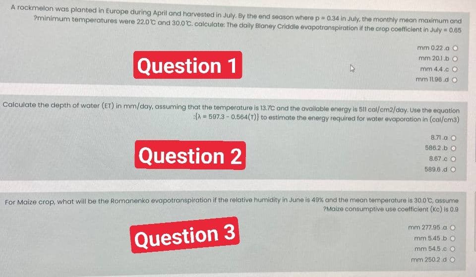 A rockmelon was planted in Europe during April and harvested in July. By the end season where p = 0.34 in July, the monthly mean maximum and
Pminimum temperatures were 22.0°C and 30.0°C. calculate: The daily Blaney Criddle evapotranspiration if the crop coefficient in July = 0.65
Question 1
Calculate the depth of water (ET) in mm/day, assuming that the temperature is 13.7C and the available energy is 511 cal/cm2/day. Use the equation
(A= 597.3 -0.564(T)} to estimate the energy required for water evaporation in (cal/cm3)
Question 2
mm 0.22.a O
mm 20.1.b O
mm 4.4.c O
mm 11.96.do
8.71.a O
586.2.b O
8.67.CO
589.6.d O
For Maize crop, what will be the Romanenko evapotranspiration if the relative humidity in June is 49% and the mean temperature is 30.0°C, assume
?Maize consumptive use coefficient (Kc) is 0.9
Question 3
mm 277.95.a O
mm 5.45.b O
mm 54.5.CO
mm 250.2.d O