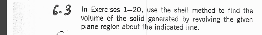 6.3 In Exercises 1-20, use the shell method to find the
volume of the solid generated by revolving the given
plane region about the indicated line.
