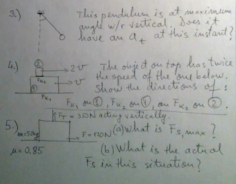 3.)
This pendulum is at maximume
qugld w/r veitical, Does it
at this instart
have au a, t?
20 The olbje et ou top has twice
the speed of the 'oue below.
S
L.)
top.
2.
show the dinectious of:
Fu, ou@, Fu, ou,
FK, ou
hrsON acting vatically,
2.
%D
5.)
what is Fs,max?
yo
(6) What is the actual
Fs in this situation?
F=120N
u= 0,85
